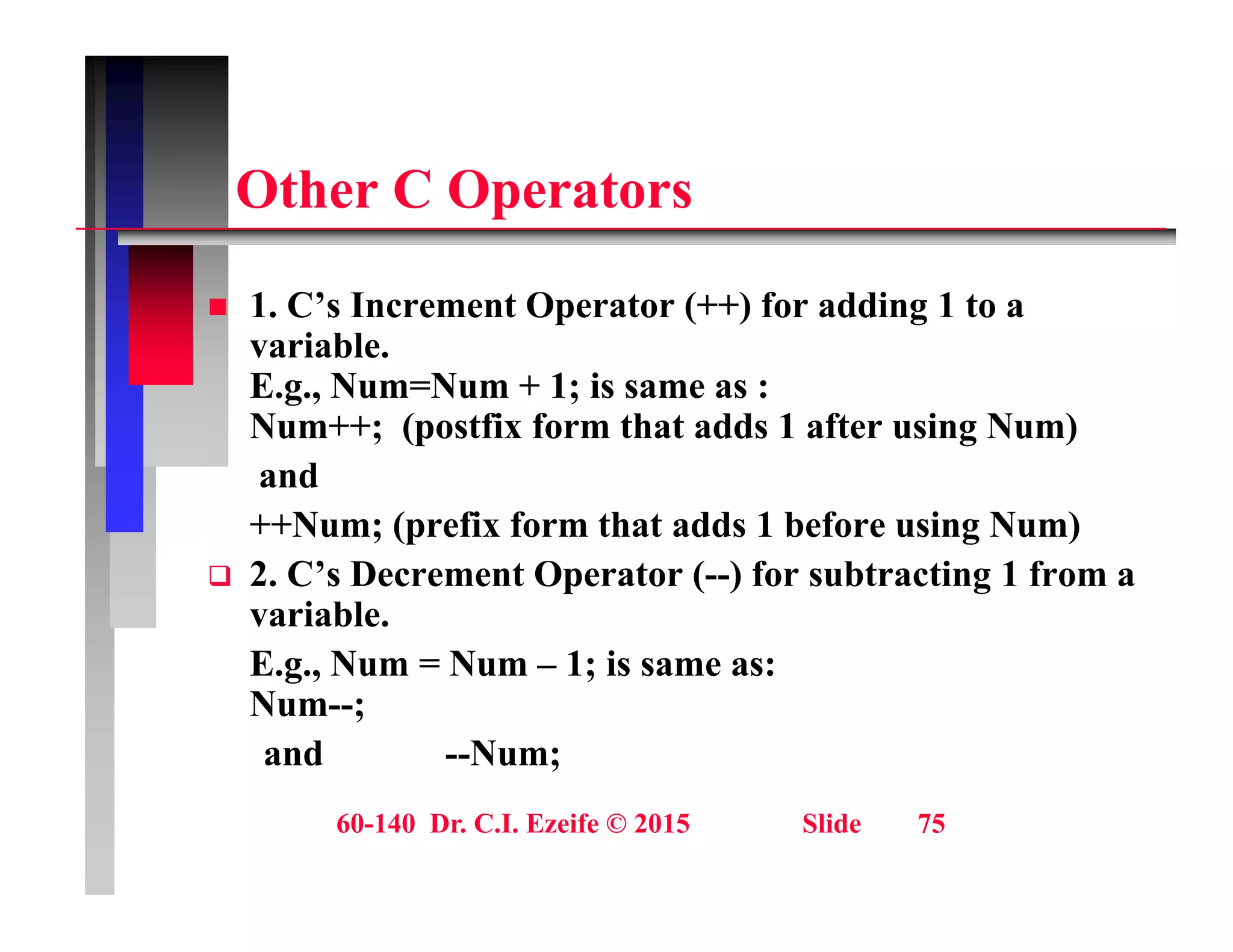 Oth C O t
Other C Operators
1 C’ I t O t (++) f ddi 1 t
 1. C’s Increment Operator (++) for adding 1 to a
variable.
E.g., Num=Num + 1; is same as :
N ++ ( tfi f th t dd 1 ft i N )
Num++; (postfix form that adds 1 after using Num)
and
++Num; (prefix form that adds 1 before using Num)
Num; (prefix form that adds 1 before using Num)
 2. C’s Decrement Operator (--) for subtracting 1 from a
variable.
E N N 1 i
E.g., Num = Num – 1; is same as:
Num--;
and --Num;
60-140 Dr. C.I. Ezeife © 2015 Slide 75
 