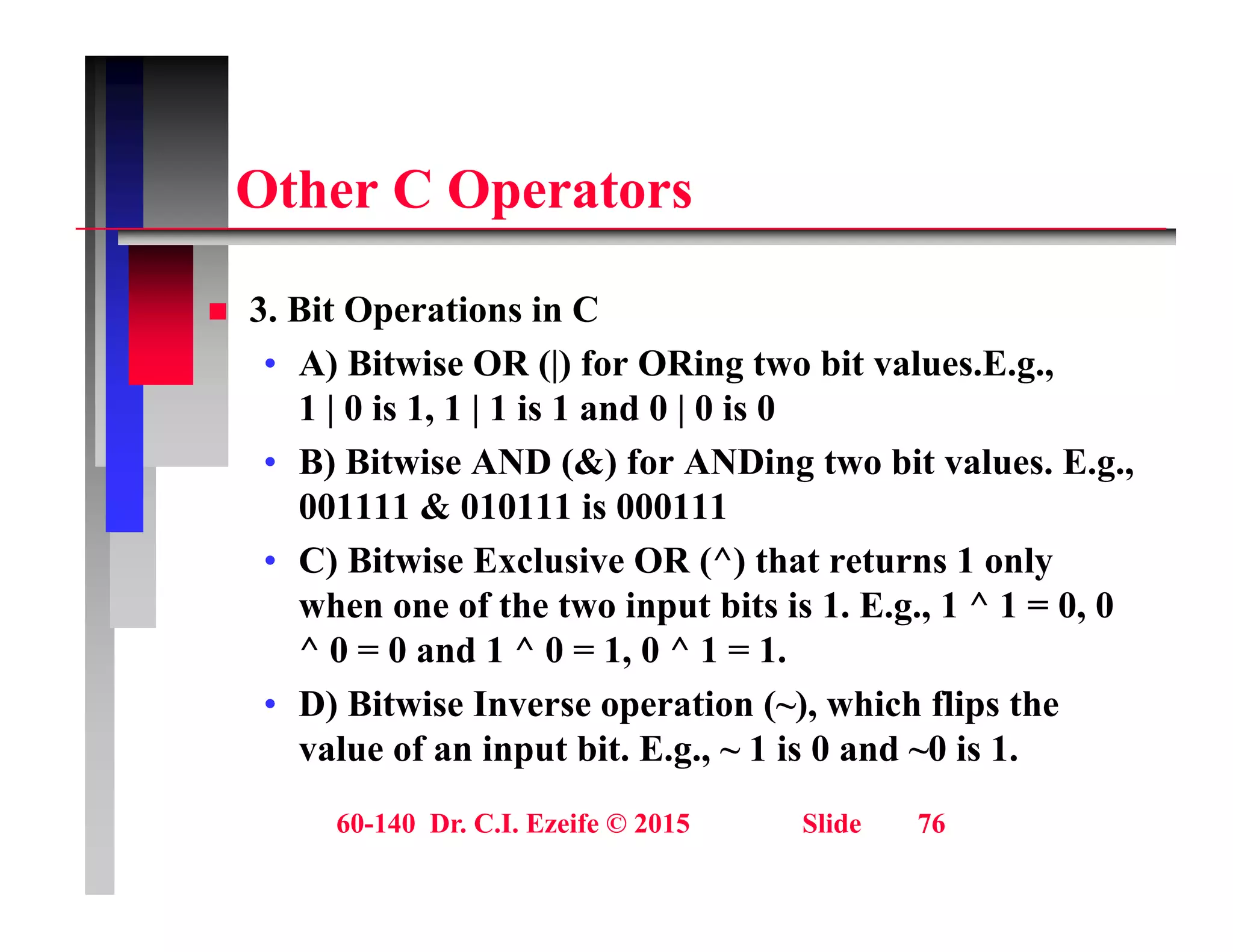 Oth C O t
Other C Operators
 3. Bit Operations in C
• A) Bitwise OR (|) for ORing two bit values.E.g.,
1 | 0 is 1, 1 | 1 is 1 and 0 | 0 is 0
1 | 0 is 1, 1 | 1 is 1 and 0 | 0 is 0
• B) Bitwise AND (&) for ANDing two bit values. E.g.,
001111 & 010111 is 000111
• C) Bitwise Exclusive OR (^) that returns 1 only
when one of the two input bits is 1. E.g., 1 ^ 1 = 0, 0
^ 0 = 0 and 1 ^ 0 = 1 0 ^ 1 = 1
0 0 and 1 0 1, 0 1 1.
• D) Bitwise Inverse operation (~), which flips the
value of an input bit. E.g., ~ 1 is 0 and ~0 is 1.
60-140 Dr. C.I. Ezeife © 2015 Slide 76
 