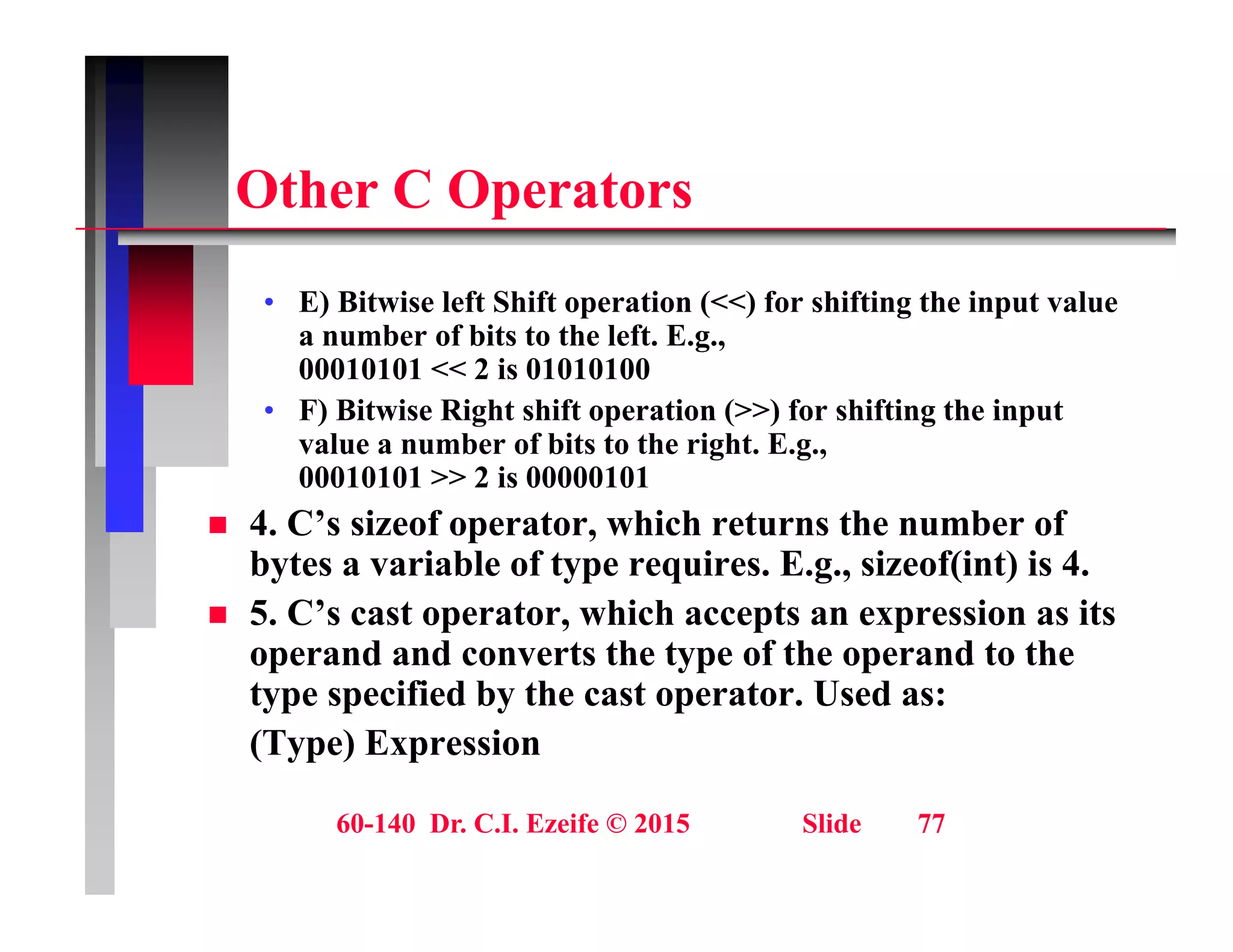 Oth C O t
Other C Operators
E) Bit i l ft Shift ti (<<) f hifti th i t l
• E) Bitwise left Shift operation (<<) for shifting the input value
a number of bits to the left. E.g.,
00010101 << 2 is 01010100
• F) Bitwise Right shift operation (>>) for shifting the input
F) Bitwise Right shift operation (>>) for shifting the input
value a number of bits to the right. E.g.,
00010101 >> 2 is 00000101
 4. C’s sizeof operator, which returns the number of
C p ,
bytes a variable of type requires. E.g., sizeof(int) is 4.
 5. C’s cast operator, which accepts an expression as its
operand and converts the type of the operand to the
operand and converts the type of the operand to the
type specified by the cast operator. Used as:
(Type) Expression
60-140 Dr. C.I. Ezeife © 2015 Slide 77
 