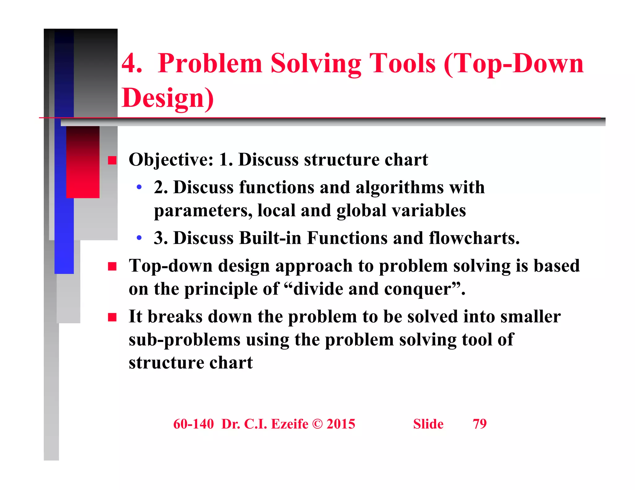 4. Problem Solving Tools (Top-Down
D i )
Design)
 Objective: 1. Discuss structure chart
• 2. Discuss functions and algorithms with
parameters, local and global variables
parameters, local and global variables
• 3. Discuss Built-in Functions and flowcharts.
 Top-down design approach to problem solving is based
g g
on the principle of “divide and conquer”.
 It breaks down the problem to be solved into smaller
sub problems using the problem solving tool of
sub-problems using the problem solving tool of
structure chart
60-140 Dr. C.I. Ezeife © 2015 Slide 79
 