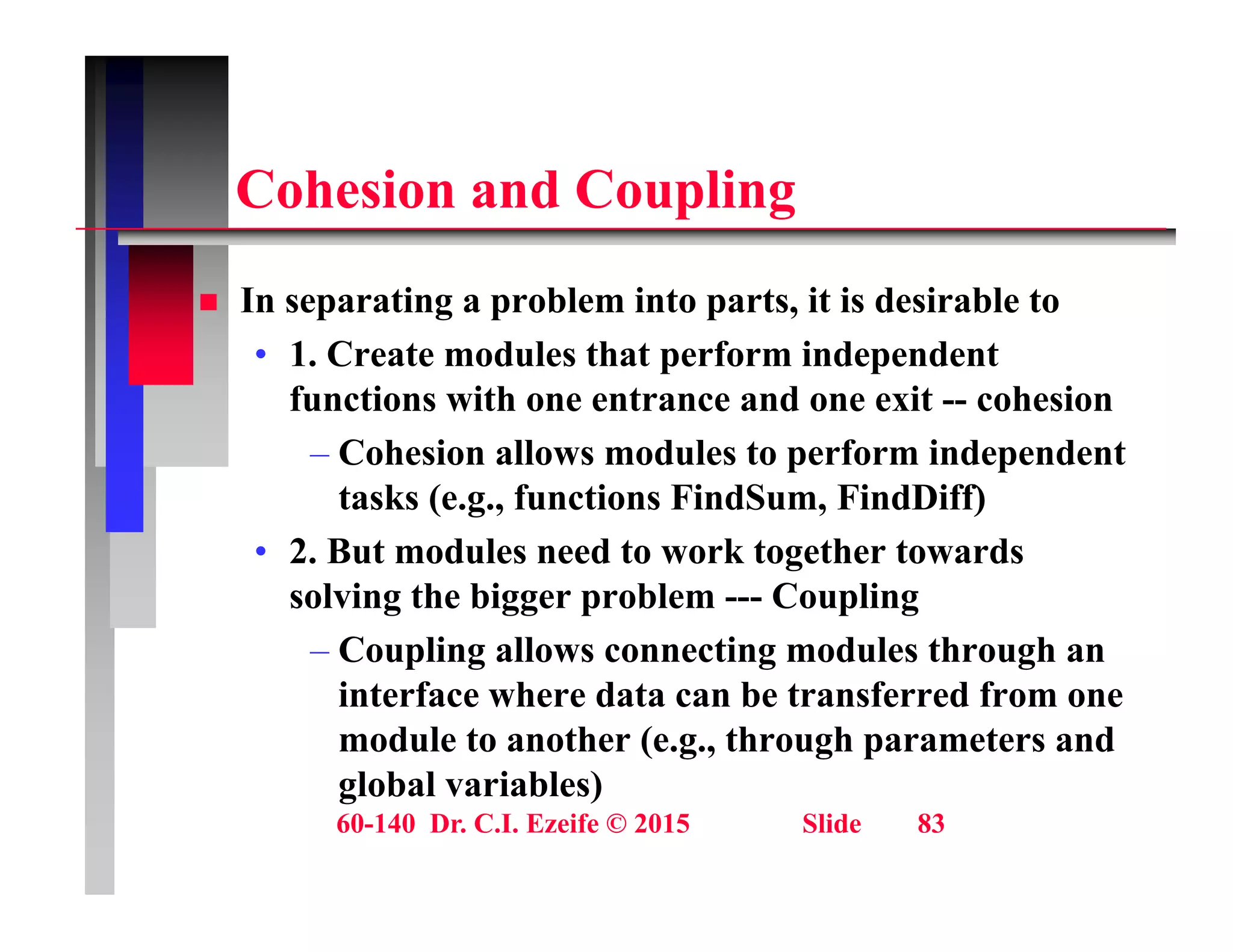 C h i d C li
Cohesion and Coupling
 In separating a problem into parts it is desirable to
 In separating a problem into parts, it is desirable to
• 1. Create modules that perform independent
functions with one entrance and one exit -- cohesion
– Cohesion allows modules to perform independent
tasks (e.g., functions FindSum, FindDiff)
• 2. But modules need to work together towards
solving the bigger problem --- Coupling
– Coupling allows connecting modules through an
Coupling allows connecting modules through an
interface where data can be transferred from one
module to another (e.g., through parameters and
l b l i bl )
60-140 Dr. C.I. Ezeife © 2015 Slide 83
global variables)
 