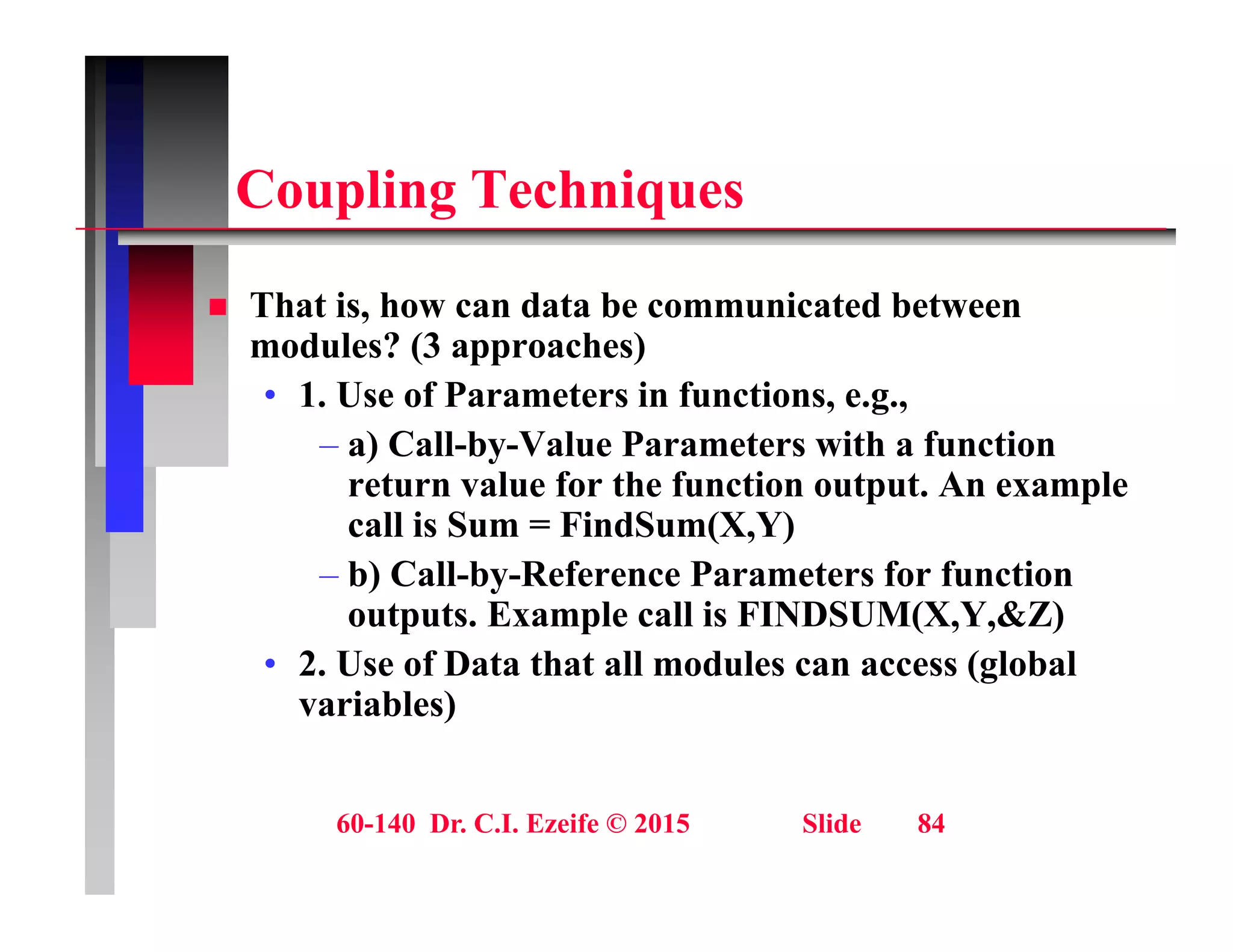 C li T h i
Coupling Techniques
Th t i h d t b i t d b t
 That is, how can data be communicated between
modules? (3 approaches)
• 1. Use of Parameters in functions, e.g.,
– a) Call-by-Value Parameters with a function
return value for the function output. An example
call is Sum = FindSum(X,Y)
call is Sum FindSum(X,Y)
– b) Call-by-Reference Parameters for function
outputs. Example call is FINDSUM(X,Y,&Z)
2 U f D t th t ll d l ( l b l
• 2. Use of Data that all modules can access (global
variables)
60-140 Dr. C.I. Ezeife © 2015 Slide 84
 
