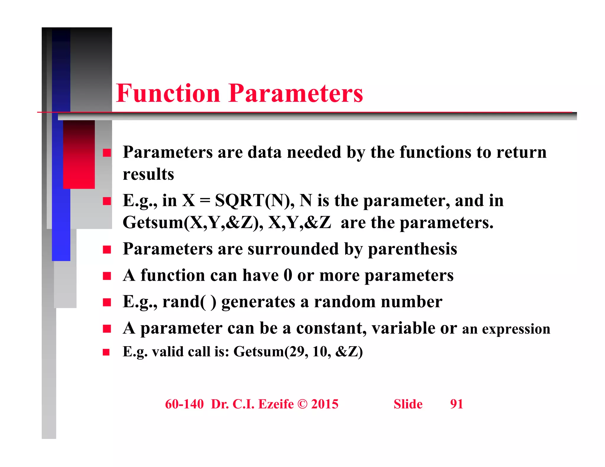 F ti P t
Function Parameters
 Parameters are data needed by the functions to return
results
 E.g., in X = SQRT(N), N is the parameter, and in
 E.g., in X SQRT(N), N is the parameter, and in
Getsum(X,Y,&Z), X,Y,&Z are the parameters.
 Parameters are surrounded by parenthesis
 A function can have 0 or more parameters
 E.g., rand( ) generates a random number
A b i bl
 A parameter can be a constant, variable or an expression
 E.g. valid call is: Getsum(29, 10, &Z)
60-140 Dr. C.I. Ezeife © 2015 Slide 91
 