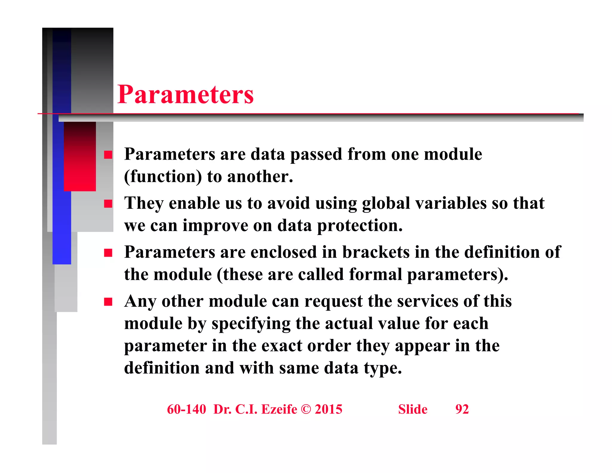 P t
Parameters
 Parameters are data passed from one module
(function) to another.
 They enable us to avoid using global variables so that
 They enable us to avoid using global variables so that
we can improve on data protection.
 Parameters are enclosed in brackets in the definition of
the module (these are called formal parameters).
 Any other module can request the services of this
module by specifying the actual value for each
module by specifying the actual value for each
parameter in the exact order they appear in the
definition and with same data type.
60-140 Dr. C.I. Ezeife © 2015 Slide 92
 
