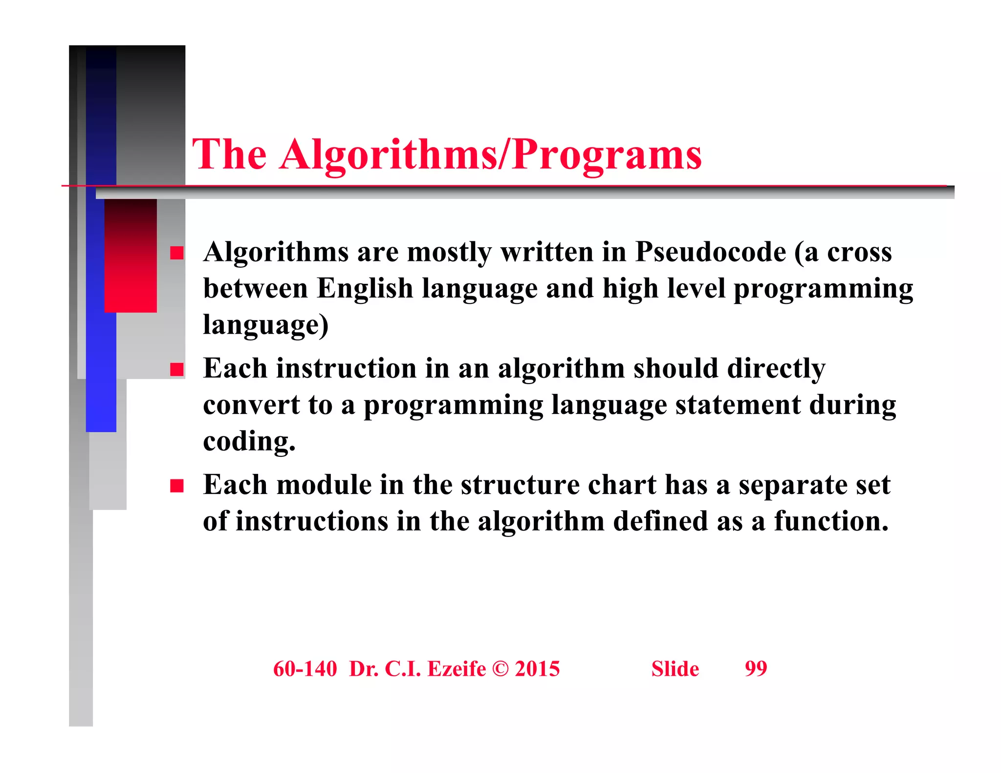Th Al ith /P
The Algorithms/Programs
 Algorithms are mostly written in Pseudocode (a cross
between English language and high level programming
language)
g g )
 Each instruction in an algorithm should directly
convert to a programming language statement during
di
coding.
 Each module in the structure chart has a separate set
of instructions in the algorithm defined as a function.
g
60-140 Dr. C.I. Ezeife © 2015 Slide 99
 