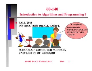 60-140
Introduction to Algorithms and Programming I
FALL 2015
 FALL 2015
INSTRUCTOR: DR. C.I. EZEIFE
Everybody
knows that the
WORLD’S COOLEST
STUDENTS TAKE
60-140
SCHOOL OF COMPUTER SCIENCE
SCHOOL OF COMPUTER SCIENCE,
UNIVERSITY OF WINDSOR
60-140 Dr. C.I. Ezeife © 2015 Slide 1
 