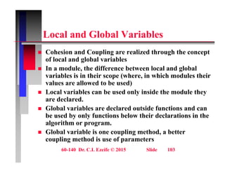 L l d Gl b l V i bl
Local and Global Variables
 Cohesion and Coupling are realized through the concept
 Cohesion and Coupling are realized through the concept
of local and global variables
 In a module, the difference between local and global
variables is in their scope (where in which modules their
variables is in their scope (where, in which modules their
values are allowed to be used)
 Local variables can be used only inside the module they
d l d
are declared.
 Global variables are declared outside functions and can
be used by only functions below their declarations in the
y y
algorithm or program.
 Global variable is one coupling method, a better
coupling method is use of parameters
60-140 Dr. C.I. Ezeife © 2015 Slide 103
coupling method is use of parameters
 