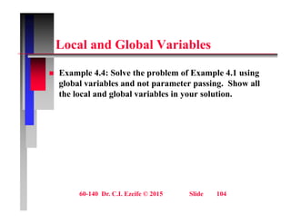 L l d Gl b l V i bl
Local and Global Variables
 Example 4.4: Solve the problem of Example 4.1 using
global variables and not parameter passing. Show all
the local and global variables in your solution.
g y
60-140 Dr. C.I. Ezeife © 2015 Slide 104
 