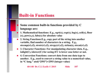 B ilt i F ti
Built-in Functions
 Some common built-in functions provided by C
language are:
 1. Mathematical functions: E.g., sqrt(x), exp(x), log(x), ceil(x), floor
g , q ( ), p( ), g( ), ( ),
(x), pow(x,y), fabs(x) for absolute value
 2. String Functions:E.g., copy part of the string into another
variable, find number of characters in a string. E.g.,
, g g ,
strcmp(s1,s2), strstr(s1,s2), strcpy(s1,s2), strlen(s), strcat(s1,s2)
 3. Character Functions: For manipulating character data. E.g.,
isdigit(C), islower(C) for seeing if C is lower case letter or not.
g ( ), ( ) g
 4. Conversion Functions: convert data from one data type to
another. E.g., used to convert a string value to a numerical value,
in “C lang.” atoi(“2593”)=2593 (integer value)
60-140 Dr. C.I. Ezeife © 2015 Slide 107
g ( ) ( g )
 