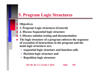 5 P L i St t
5. Program Logic Structures
Obj ti
 Objectives
 1. Program Logic structures (General)
 2. Discuss Sequential logic structure
. scuss Seque t a og c st uctu e
 3. Discuss solution testing and documentation
 The logic structure of a program enforces the sequence
f ti f i t ti i th d th
of execution of instructions in the program and the
main logic structures are:
• sequential logic structure and function calls
• Decision logic structure and
• Repetition logic structure
60-140 Dr. C.I. Ezeife © 2015 Slide 109
 