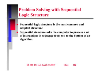 Problem Solving with Sequential
L i St t
Logic Structure
 Sequential logic structure is the most common and
simplest structure
 Sequential structure asks the computer to process a set
 Sequential structure asks the computer to process a set
of instructions in sequence from top to the bottom of an
algorithm.
60-140 Dr. C.I. Ezeife © 2015 Slide 112
 