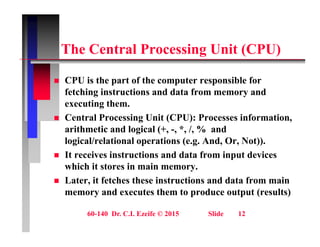 Th C t l P i U it (CPU)
The Central Processing Unit (CPU)
 CPU is the part of the computer responsible for
fetching instructions and data from memory and
executing them.
g
 Central Processing Unit (CPU): Processes information,
arithmetic and logical (+, -, *, /, % and
l i l/ l ti l ti ( A d O N t))
logical/relational operations (e.g. And, Or, Not)).
 It receives instructions and data from input devices
which it stores in main memory.
y
 Later, it fetches these instructions and data from main
memory and executes them to produce output (results)
60-140 Dr. C.I. Ezeife © 2015 Slide 12
 