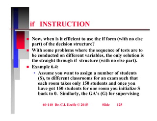 if INSTRUCTION
if INSTRUCTION
N h i it ffi i t t th if f ( ith l
 Now, when is it efficient to use the if form (with no else
part) of the decision structure?
 With some problems where the sequence of tests are to
be conducted on different variables, the only solution is
the straight through if structure (with no else part).
 Example 6.4:
Example 6.4:
• Assume you want to assign a number of students
(S), to different classrooms for an exam such that
each room takes only 150 students and once you
each room takes only 150 students and once you
have got 150 students for one room you initialize S
back to 0. Similarly, the GA’s (G) for supervising
60-140 Dr. C.I. Ezeife © 2015 Slide 125
 