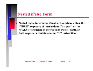N t d if/ l F
Nested if/else Form
 Nested if/else form is the if instruction where either the
“TRUE” sequence of instructions (first part) or the
“FALSE” sequence of instructions (“else” part), or
q ( p ),
both sequences contain another “if” instruction.
60-140 Dr. C.I. Ezeife © 2015 Slide 127
 