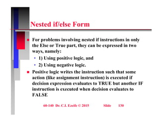 N t d if/ l F
Nested if/else Form
 For problems involving nested if instructions in only
the Else or True part, they can be expressed in two
ways, namely:
y , y
• 1) Using positive logic, and
• 2) Using negative logic.
 Positive logic writes the instruction such that some
action (like assignment instruction) is executed if
decision expression evaluates to TRUE but another IF
decision expression evaluates to TRUE but another IF
instruction is executed when decision evaluates to
FALSE
60-140 Dr. C.I. Ezeife © 2015 Slide 130
 
