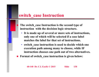 it h I t ti
switch_case Instruction
 The switch_case Instruction is the second type of
instruction with the decision logic structure.
• It is made up of several or more sets of instructions,
It is made up of several or more sets of instructions,
only one of which will be selected if a case label
matches the label for that set of instructions.
• switch_case instruction is used to decide which one
execution path among many to choose, while IF
instruction chooses one path out of two alternatives.
p
 Format of switch_case instruction is given below:
60-140 Dr. C.I. Ezeife © 2015 Slide 138
 