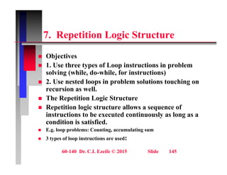 7 R titi L i St t
7. Repetition Logic Structure
Obj ti
 Objectives
 1. Use three types of Loop instructions in problem
solving (while, do-while, for instructions)
 2. Use nested loops in problem solutions touching on
recursion as well.
 The Repetition Logic Structure
 The Repetition Logic Structure
 Repetition logic structure allows a sequence of
instructions to be executed continuously as long as a
diti i ti fi d
condition is satisfied.
 E.g. loop problems: Counting, accumulating sum
 3 types of loop instructions are used:
60-140 Dr. C.I. Ezeife © 2015 Slide 145
 