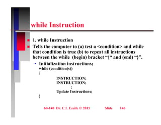 hil I t ti
while Instruction
1 hil I t ti
 1. while Instruction
 Tells the computer to (a) test a <condition> and while
that condition is true (b) to repeat all instructions
between the while (begin) bracket “{“ and (end) “}”.
• Initialization instructions;
while (condition(s))
( ( ))
{
INSTRUCTION;
INSTRUCTION;
:
Update Instructions;
}
60-140 Dr. C.I. Ezeife © 2015 Slide 146
 