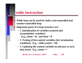 hil I t ti
while Instruction
 While loop can be used for both event-controlled and
counter-controlled loop
 Important parts of a loop structure are:
 Important parts of a loop structure are:
• 1. Initialization of variables (control and
accumulation variables)
E.g., count = 0; and Sum = 0
• 2. Testing of the control variables (for termination
condition) E g while (count < 10)
condition). E.g., while (count < 10)
• 3. Updating the control variable (to advance to next
data item). E.g., count ++
60-140 Dr. C.I. Ezeife © 2015 Slide 148
 