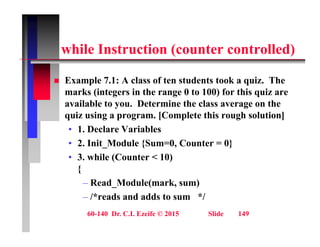 hil I t ti ( t t ll d)
while Instruction (counter controlled)
 Example 7.1: A class of ten students took a quiz. The
marks (integers in the range 0 to 100) for this quiz are
available to you. Determine the class average on the
y g
quiz using a program. [Complete this rough solution]
• 1. Declare Variables
• 2. Init_Module {Sum=0, Counter = 0}
• 3. while (Counter < 10)
{
{
– Read_Module(mark, sum)
– /*reads and adds to sum */
60-140 Dr. C.I. Ezeife © 2015 Slide 149
 