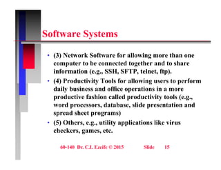 S ft S t
Software Systems
• (3) Network Software for allowing more than one
computer to be connected together and to share
information (e.g., SSH, SFTP, telnet, ftp).
( g , , , , p)
• (4) Productivity Tools for allowing users to perform
daily business and office operations in a more
d ti f hi ll d d ti it t l (
productive fashion called productivity tools (e.g.,
word processors, database, slide presentation and
spread sheet programs)
• (5) Others, e.g., utility applications like virus
checkers, games, etc.
60-140 Dr. C.I. Ezeife © 2015 Slide 15
 
