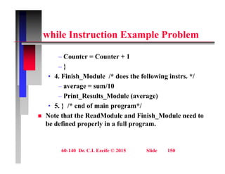 hil I t ti E l P bl
while Instruction Example Problem
– Counter = Counter + 1
– }
• 4 Finish Module /* does the following instrs */
• 4. Finish_Module /* does the following instrs. */
– average = sum/10
– Print Results Module (average)
Print_Results_Module (average)
• 5. } /* end of main program*/
 Note that the ReadModule and Finish_Module need to
be defined properly in a full program.
60-140 Dr. C.I. Ezeife © 2015 Slide 150
 