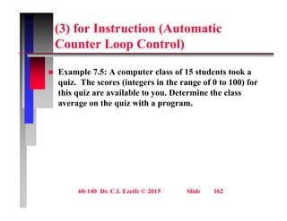 (3) for Instruction (Automatic
C t L C t l)
Counter Loop Control)
 Example 7.5: A computer class of 15 students took a
quiz. The scores (integers in the range of 0 to 100) for
this quiz are available to you. Determine the class
q y
average on the quiz with a program.
60-140 Dr. C.I. Ezeife © 2015 Slide 162
 
