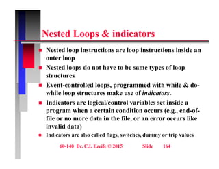 N t d L & i di t
Nested Loops & indicators
 Nested loop instructions are loop instructions inside an
p p
outer loop
 Nested loops do not have to be same types of loop
t t
structures
 Event-controlled loops, programmed with while & do-
while loop structures make use of indicators.
w e oop st uctu es a e use o indicato s.
 Indicators are logical/control variables set inside a
program when a certain condition occurs (e.g., end-of-
fil d t i th fil lik
file or no more data in the file, or an error occurs like
invalid data)
 Indicators are also called flags, switches, dummy or trip values
60-140 Dr. C.I. Ezeife © 2015 Slide 164
g y p
 
