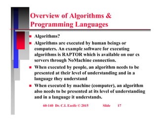 Overview of Algorithms &
P i L
Programming Languages
 Algorithms?
g
 Algorithms are executed by human beings or
computers. An example software for executing
l ith i RAPTOR hi h i il bl
algorithms is RAPTOR which is available on our cs
servers through NoMachine connection.
 When executed by people, an algorithm needs to be
W e e ecuted by peop e, a a go t eeds to be
presented at their level of understanding and in a
language they understand
Wh t d b hi ( t ) l ith
 When executed by machine (computer), an algorithm
also needs to be presented at its level of understanding
and in a language it understands.
60-140 Dr. C.I. Ezeife © 2015 Slide 17
g g
 