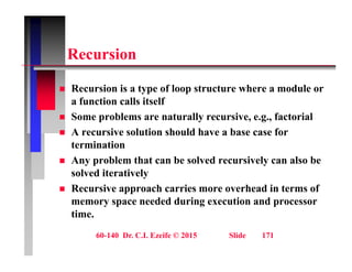 R i
Recursion
 Recursion is a type of loop structure where a module or
a function calls itself
 Some problems are naturally recursive, e.g., factorial
 Some problems are naturally recursive, e.g., factorial
 A recursive solution should have a base case for
termination
 Any problem that can be solved recursively can also be
solved iteratively
 Recursive approach carries more overhead in terms of
 Recursive approach carries more overhead in terms of
memory space needed during execution and processor
time.
60-140 Dr. C.I. Ezeife © 2015 Slide 171
 