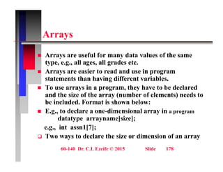 A
Arrays
A f l f d t l f th
 Arrays are useful for many data values of the same
type, e.g., all ages, all grades etc.
 Arrays are easier to read and use in program
statements than having different variables.
 To use arrays in a program, they have to be declared
and the size of the array (number of elements) needs to
and the size of the array (number of elements) needs to
be included. Format is shown below:
 E.g., to declare a one-dimensional array in a program
datatype arrayname[size];
datatype arrayname[size];
e.g., int assn1[7];
 Two ways to declare the size or dimension of an array
60-140 Dr. C.I. Ezeife © 2015 Slide 178
 