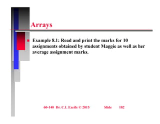 A
Arrays
 Example 8.1: Read and print the marks for 10
assignments obtained by student Maggie as well as her
average assignment marks.
g g
60-140 Dr. C.I. Ezeife © 2015 Slide 182
 