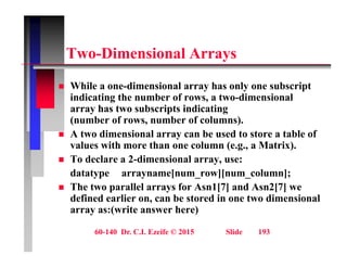 T Di i l A
Two-Dimensional Arrays
Whil di i l h l b i t
 While a one-dimensional array has only one subscript
indicating the number of rows, a two-dimensional
array has two subscripts indicating
( b f b f l )
(number of rows, number of columns).
 A two dimensional array can be used to store a table of
values with more than one column (e.g., a Matrix).
g
 To declare a 2-dimensional array, use:
datatype arrayname[num_row][num_column];
Th t ll l f A 1[7] d A 2[7]
 The two parallel arrays for Asn1[7] and Asn2[7] we
defined earlier on, can be stored in one two dimensional
array as:(write answer here)
60-140 Dr. C.I. Ezeife © 2015 Slide 193
 