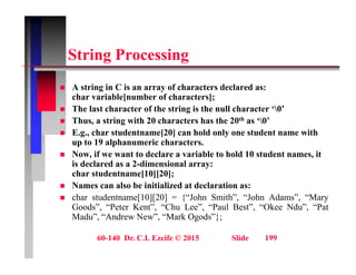 St i P i
String Processing
A t i i C i f h t d l d
 A string in C is an array of characters declared as:
char variable[number of characters];
 The last character of the string is the null character ‘0’
 Thus a string with 20 characters has the 20th as ‘0’
 Thus, a string with 20 characters has the 20th as ‘0’
 E.g., char studentname[20] can hold only one student name with
up to 19 alphanumeric characters.
 Now if we want to declare a variable to hold 10 student names it
 Now, if we want to declare a variable to hold 10 student names, it
is declared as a 2-dimensional array:
char studentname[10][20];
 Names can also be initialized at declaration as:
 char studentname[10][20] = {“John Smith”, “John Adams”, “Mary
Goods”, “Peter Kent”, “Chu Lee”, “Paul Best”, “Okee Ndu”, “Pat
Madu”, “Andrew New”, “Mark Ogods”};
60-140 Dr. C.I. Ezeife © 2015 Slide 199
 