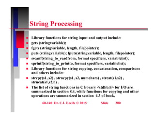 St i P i
String Processing
Lib f ti f t i i t d t t i l d
 Library functions for string input and output include:
 gets (stringvariable);
 fgets (stringvariable, length, filepointer);
t ( t i i bl ) f t ( t i i bl l th fil i t )
 puts (stringvariable); fputs(stringvariable, length, filepointer);
 sscanf(string_to_readfrom, format specifiers, variablelist);
 sprintf(string_to_printto, format specifiers, variablelist);
 Library functions for string copying, concatenation, comparisons
and others include:
 strcpy(s1, s2) , strncpy(s1, s2, numchars) , strcat(s1,s2) ,
strncat(s1 s2 n)
strncat(s1,s2,n) .
 The list of string functions in C library <stdlib.h> for I/O are
summarized in section 8.4, while functions for copying and other
operations are summarized in section 4.3 of book.
60-140 Dr. C.I. Ezeife © 2015 Slide 200
p
 