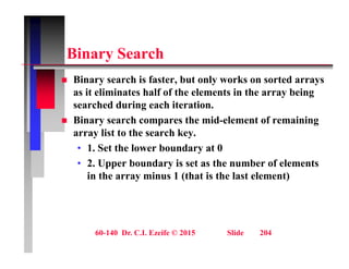 Bi S h
Binary Search
 Binary search is faster, but only works on sorted arrays
y , y y
as it eliminates half of the elements in the array being
searched during each iteration.
Bi h th id l t f i i
 Binary search compares the mid-element of remaining
array list to the search key.
• 1. Set the lower boundary at 0
. Set t e owe bou da y at 0
• 2. Upper boundary is set as the number of elements
in the array minus 1 (that is the last element)
60-140 Dr. C.I. Ezeife © 2015 Slide 204
 