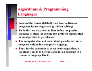 Algorithms & Programming
L
Languages
 Focus of the course (60-140) is on how to discover
programs for solving a task (problem solving)
 To do this, we may need to first define the precise
 To do this, we may need to first define the precise
sequence of steps for solving this problem represented
as an algorithm in pseudocode.
 The computer does not understand pseudocode but a
program written in a computer language.
 Thus for the computer to execute our algorithm it
 Thus, for the computer to execute our algorithm, it
eventually needs to be translated into a program in a
computer language like C.
60-140 Dr. C.I. Ezeife © 2015 Slide 21
 