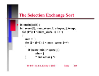 Th S l ti E h S t
The Selection Exchange Sort
 int main(void) {
int score[6], num_score, I, minpos, j, temp;
for (I=0; I < num score-1; I++)
( ; _ ; )
{
min = I;
for (j = (I+1); j < num score; j++)
for (j = (I+1); j < num_score; j++)
{
if (score[min] > score[j])
i j
min = j
} /* end of for j */
60-140 Dr. C.I. Ezeife © 2015 Slide 215
 