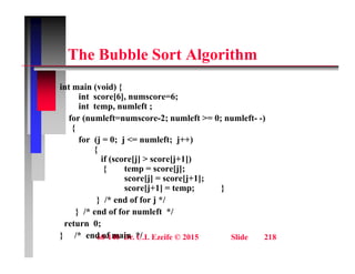 Th B bbl S t Al ith
The Bubble Sort Algorithm
i t i ( id) {
int main (void) {
int score[6], numscore=6;
int temp, numleft ;
for (numleft=numscore-2; numleft >= 0; numleft- -)
for (numleft numscore 2; numleft > 0; numleft )
{
for (j = 0; j <= numleft; j++)
{
if (score[j] > score[j+1])
{ temp = score[j];
score[j] = score[j+1];
score[j+1] = temp; }
score[j+1] = temp; }
} /* end of for j */
} /* end of for numleft */
return 0;
60-140 Dr. C.I. Ezeife © 2015 Slide 218
return 0;
} /* end of main */
 