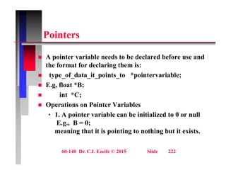 P i t
Pointers
 A pointer variable needs to be declared before use and
the format for declaring them is:
 type of data it points to *pointervariable;
 type_of_data_it_points_to pointervariable;
 E.g, float *B;
 int *C;
 Operations on Pointer Variables
• 1. A pointer variable can be initialized to 0 or null
E B 0
E.g., B = 0;
meaning that it is pointing to nothing but it exists.
60-140 Dr. C.I. Ezeife © 2015 Slide 222
 