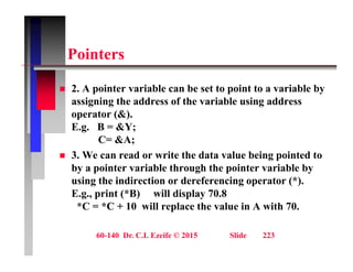 P i t
Pointers
 2. A pointer variable can be set to point to a variable by
assigning the address of the variable using address
operator (&).
p ( )
E.g. B = &Y;
C= &A;
3 W d it th d t l b i i t d t
 3. We can read or write the data value being pointed to
by a pointer variable through the pointer variable by
using the indirection or dereferencing operator (*).
E.g., print (*B) will display 70.8
*C = *C + 10 will replace the value in A with 70.
60-140 Dr. C.I. Ezeife © 2015 Slide 223
 