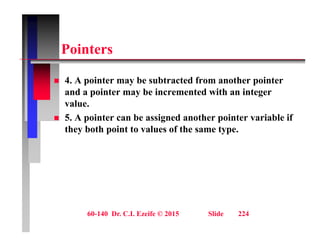 P i t
Pointers
 4. A pointer may be subtracted from another pointer
and a pointer may be incremented with an integer
value.
 5. A pointer can be assigned another pointer variable if
they both point to values of the same type.
60-140 Dr. C.I. Ezeife © 2015 Slide 224
 
