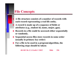 Fil C t
File Concepts
 A file structure consists of a number of records with
each record representing a real life entity.
 A record is made up of a sequence of fields or
 A record is made up of a sequence of fields or
attributes (e.g., student id, name, major, gpa).
 Records in a file could be accessed either sequentially
or randomly.
 Sequential access files store records in some order
(usually in primary key order)
(usually in primary key order)
 For a file to be used in a program/algorithm, the
following steps should be taken:
60-140 Dr. C.I. Ezeife © 2015 Slide 226
 