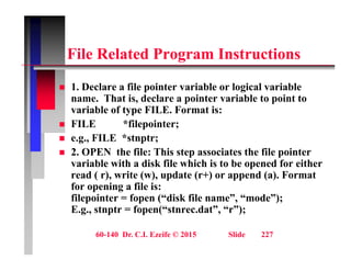 Fil R l t d P I t ti
File Related Program Instructions
1 D l fil i t i bl l i l i bl
 1. Declare a file pointer variable or logical variable
name. That is, declare a pointer variable to point to
variable of type FILE. Format is:
 FILE *filepointer;
 e.g., FILE *stnptr;
 2 OPEN the file: This step associates the file pointer
 2. OPEN the file: This step associates the file pointer
variable with a disk file which is to be opened for either
read ( r), write (w), update (r+) or append (a). Format
for opening a file is:
for opening a file is:
filepointer = fopen (“disk file name”, “mode”);
E.g., stnptr = fopen(“stnrec.dat”, “r”);
60-140 Dr. C.I. Ezeife © 2015 Slide 227
 