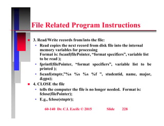 Fil R l t d P I t ti
File Related Program Instructions
3 R d/W it d f /i t th fil
 3. Read/Write records from/into the file:
• Read copies the next record from disk file into the internal
memory variables for processing
Format is: fscanf(filePointer, “format specifiers”, variable list
Format is: fscanf(filePointer, format specifiers , variable list
to be read );
• fprintf(filePointer, “format specifiers”, variable list to be
printed );
• fscanf(stnptr,”%s %s %s %f ”, studentid, name, major,
&gpa);
 4. CLOSE the file
• tells the computer the file is no longer needed. Format is:
fclose(filePointer);
• E.g., fclose(stnptr);
60-140 Dr. C.I. Ezeife © 2015 Slide 228
 