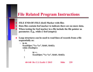 Fil R l t d P I t ti
File Related Program Instructions
FILE END OF FILE (f f) M k ith fil
 FILE END-OF-FILE (feof) Marker with files
 Data files contain feof marker to indicate there are no more data.
 When testing for feof marker in a file include the file pointer as
parameter E g while (! feof (stnptr))
parameter. E.g., while (! feof (stnptr))
 Loop structures can be used to read lines of records from a file
sequentially as:
sequentially as:
• K=0;
fscanf(fptr,”%s %s”, field1, field2);
while (!feof(fptr)
{
{
K++;
fscanf(fptr,”%s %s”, field1, field2);
}
60-140 Dr. C.I. Ezeife © 2015 Slide 229
 