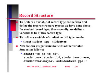 R d St t
Record Structure
 To declare a variable of record type, we need to first
define the record structure type as we have done above
for student record type, then secondly, we define a
variable to be of this record type.
variable to be of this record type.
 To define a variable of student record type, we do:
• struct student_type studentvar;
 Now we can assign values to fields of the variable
Student as follows:
f(“% % % %f”
• scanf(“%s %s %s %f”,
studentvar.studentid,studentvar.name,
studentvar.major, &studentvar.gpa);
60-140 Dr. C.I. Ezeife © 2015 Slide 231
 