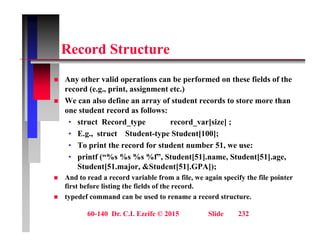 R d St t
Record Structure
A h lid i b f d h fi ld f h
 Any other valid operations can be performed on these fields of the
record (e.g., print, assignment etc.)
 We can also define an array of student records to store more than
t d t d f ll
one student record as follows:
• struct Record_type record_var[size] ;
• E.g., struct Student-type Student[100];
• To print the record for student number 51, we use:
• printf (“%s %s %s %f”, Student[51].name, Student[51].age,
Student[51.major, &Student[51].GPA]);
[ j , [ ] ]);
 And to read a record variable from a file, we again specify the file pointer
first before listing the fields of the record.
 typedef command can be used to rename a record structure.
60-140 Dr. C.I. Ezeife © 2015 Slide 232
 
