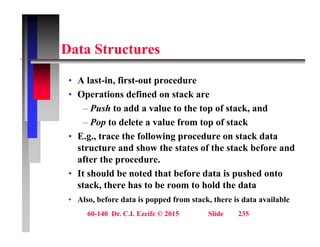 D t St t
Data Structures
• A last-in, first-out procedure
• Operations defined on stack are
Push to add a value to the top of stack and
– Push to add a value to the top of stack, and
– Pop to delete a value from top of stack
• E.g., trace the following procedure on stack data
E.g., trace the following procedure on stack data
structure and show the states of the stack before and
after the procedure.
I h ld b d h b f d i h d
• It should be noted that before data is pushed onto
stack, there has to be room to hold the data
• Also, before data is popped from stack, there is data available
60-140 Dr. C.I. Ezeife © 2015 Slide 235
Also, before data is popped from stack, there is data available
 