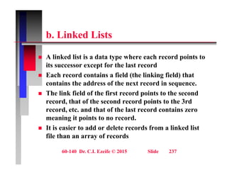 b Li k d Li t
b. Linked Lists
 A linked list is a data type where each record points to
its successor except for the last record
 Each record contains a field (the linking field) that
 Each record contains a field (the linking field) that
contains the address of the next record in sequence.
 The link field of the first record points to the second
record, that of the second record points to the 3rd
record, etc. and that of the last record contains zero
meaning it points to no record.
g p
 It is easier to add or delete records from a linked list
file than an array of records
60-140 Dr. C.I. Ezeife © 2015 Slide 237
 